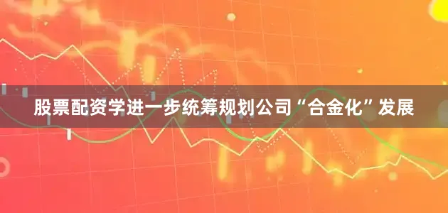 股票配资学进一步统筹规划公司“合金化”发展