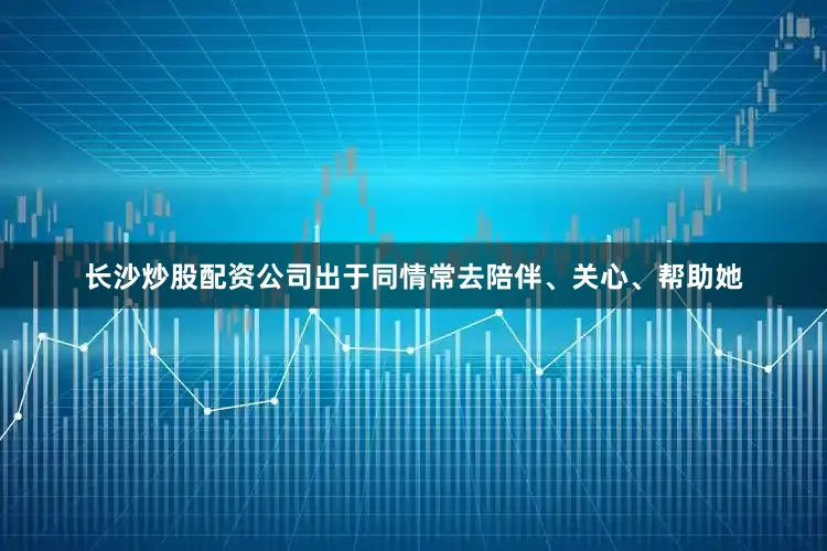 长沙炒股配资公司出于同情常去陪伴、关心、帮助她