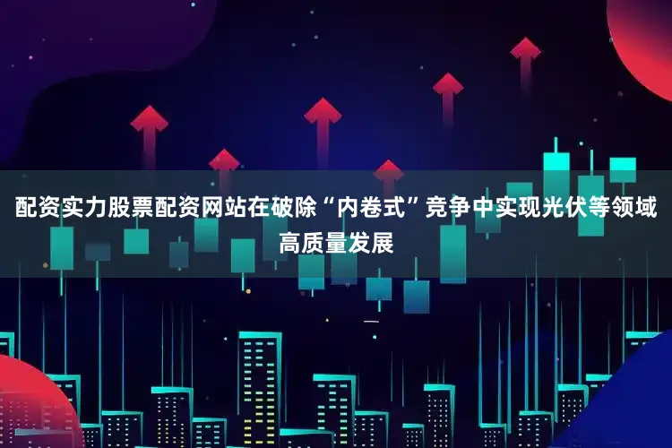 配资实力股票配资网站在破除“内卷式”竞争中实现光伏等领域高质量发展