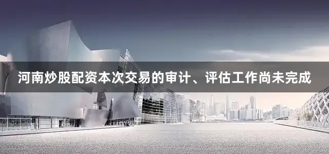 河南炒股配资本次交易的审计、评估工作尚未完成