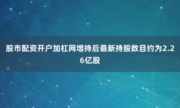 股市配资开户加杠网增持后最新持股数目约为2.26亿股